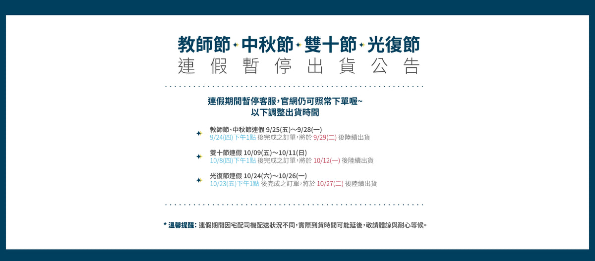 【Excell 臺灣非常】 高品質封箱工具 | 教師節、中秋節連假 9/25(五)~9/28(一)
9/24(四) 下午1點 後完成之訂單,將於 9/29(二) 後陸續出貨
雙十節連假 10/09(五)~10/11(日)
10/8(四) 下午1點 後完成之訂單,將於 10/12(一) 後陸續出貨
光復節連假 10/24(六)~10/26(一)
10/23(五) 下午1點 後完成之訂單,將於 10/27(二) 後陸續出貨
溫馨提醒: 連假期間因宅配司機配送狀況不同,實際到貨時間可能延後,敬請體諒與耐心等候。