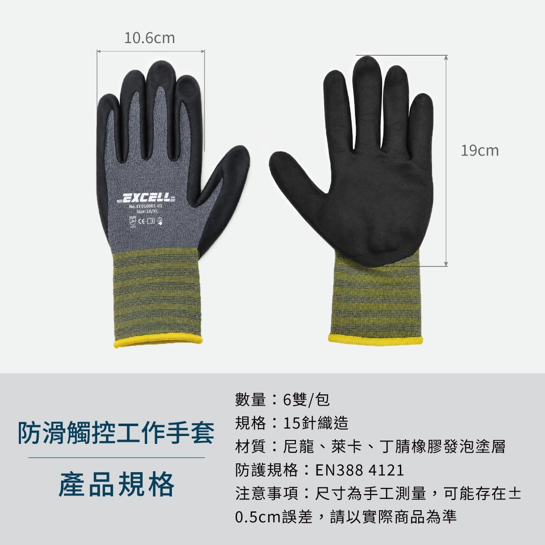 【Excell 臺灣非常】高品質封箱工具 | - 品牌:Excell 防滑觸控工作手套
- 尺寸:XL號 (掌寬 10.6CM) (長度19CM)
- 數量:6雙/包
- 規格:15針織造
- 材質:尼龍、萊卡、丁腈橡膠發泡塗層
- 防護規格:EN388 4121
- 注意事項:尺寸為手工測量,可能存在±5cm誤差,請以實際商品為準